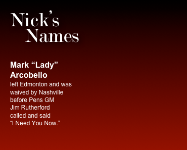 Nick’s     Names 


Mark “Lady” Arcobello
left Edmonton and was  waived by Nashville before Pens GM  Jim Rutherford  called and said  “I Need You Now.”
